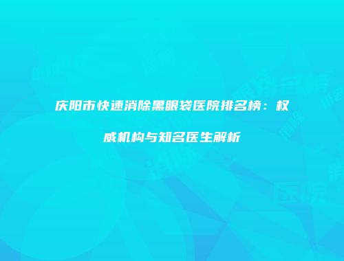 庆阳市快速消除黑眼袋医院排名榜：权威机构与知名医生解析