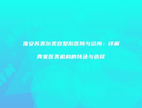 淮安苏美尔美容整形医院与诊所：详解两家医美机构的特色与选择