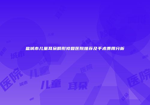 盐城市儿童耳朵畸形修复医院推荐及手术费用分析