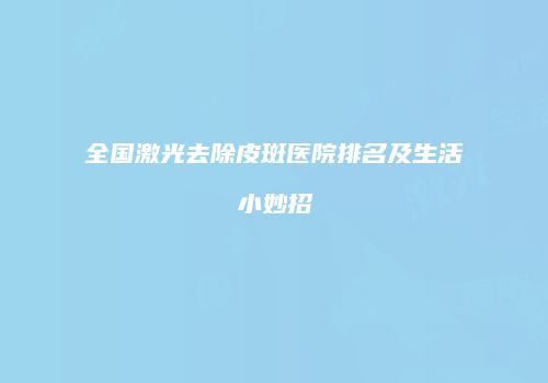全国激光去除皮斑医院排名及生活小妙招