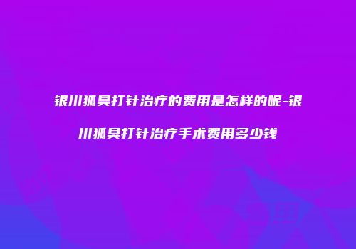 银川狐臭打针治疗的费用是怎样的呢-银川狐臭打针治疗手术费用多少钱