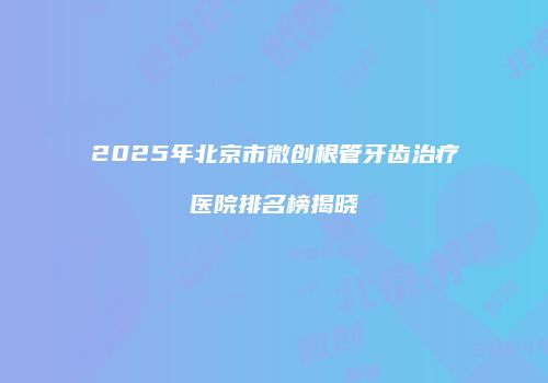 2025年北京市微创根管牙齿治疗医院排名榜揭晓