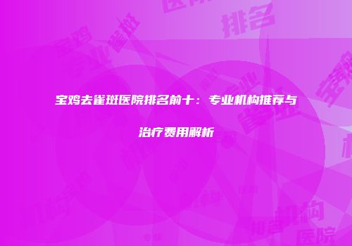 宝鸡去雀斑医院排名前十：专业机构推荐与治疗费用解析