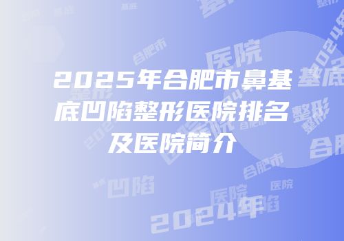 2025年合肥市鼻基底凹陷整形医院排名及医院简介