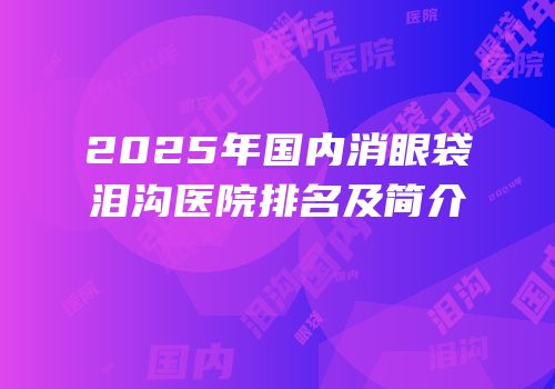 2025年国内消眼袋泪沟医院排名及简介