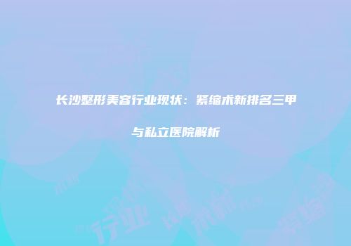 长沙整形美容行业现状：紧缩术新排名三甲与私立医院解析