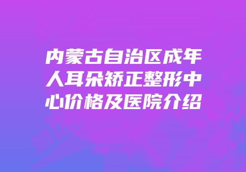 内蒙古自治区成年人耳朵矫正整形中心价格及医院介绍