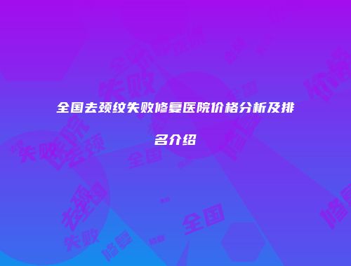 全国去颈纹失败修复医院价格分析及排名介绍