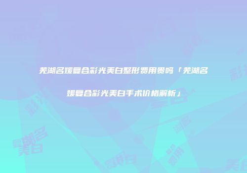 芜湖名媛复合彩光美白整形费用贵吗「芜湖名媛复合彩光美白手术价格解析」