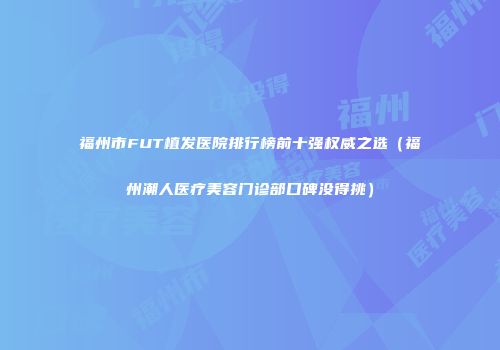 福州市FUT植发医院排行榜前十强权威之选（福州潮人医疗美容门诊部口碑没得挑）