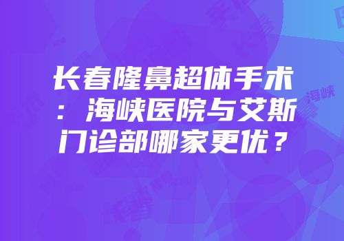 长春隆鼻超体手术：海峡医院与艾斯门诊部哪家更优？