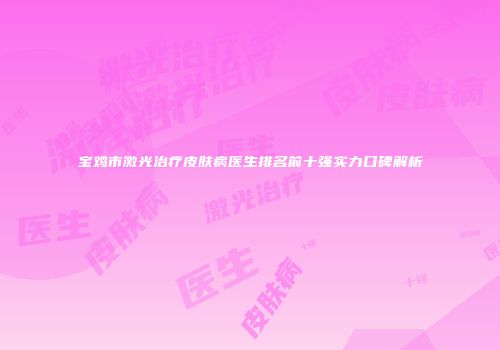 宝鸡市激光治疗皮肤病医生排名前十强实力口碑解析