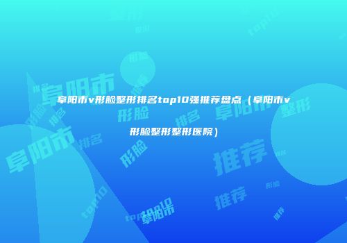 阜阳市v形脸整形排名top10强推荐盘点（阜阳市v形脸整形整形医院）