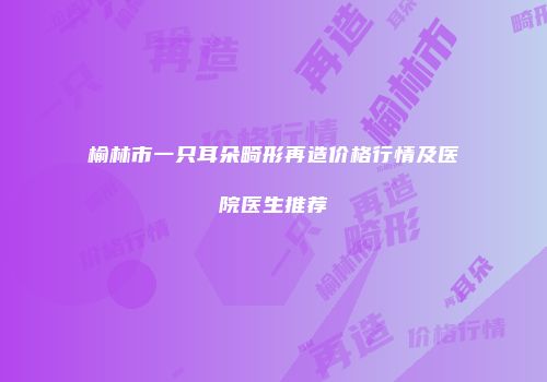 榆林市一只耳朵畸形再造价格行情及医院医生推荐