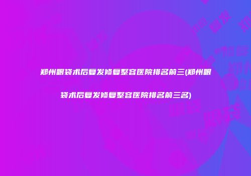 郑州眼袋术后复发修复整容医院排名前三(郑州眼袋术后复发修复整容医院排名前三名)