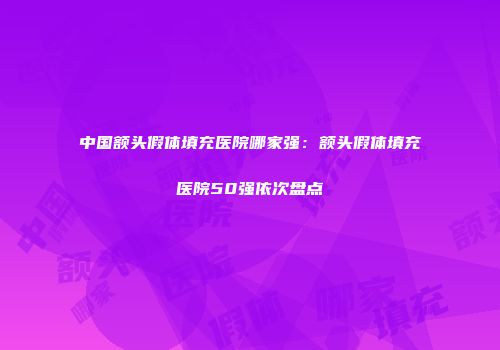 中国额头假体填充医院哪家强：额头假体填充医院50强依次盘点