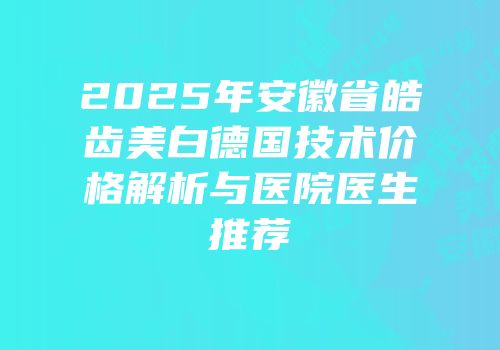 2025年安徽省皓齿美白德国技术价格解析与医院医生推荐
