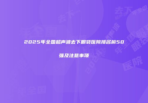 2025年全国超声波去下眼袋医院排名前50强及注意事项