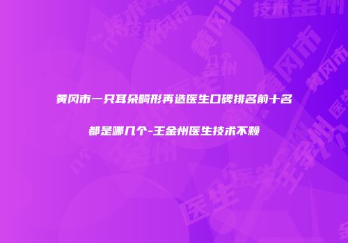 黄冈市一只耳朵畸形再造医生口碑排名前十名都是哪几个-王金州医生技术不赖