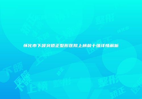 怀化市下颌突矫正整形医院上榜前十强详情解析