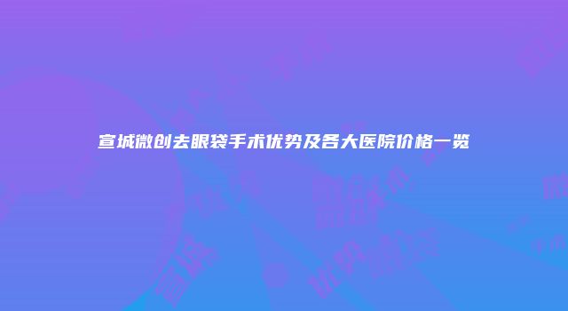 宣城微创去眼袋手术优势及各大医院价格一览