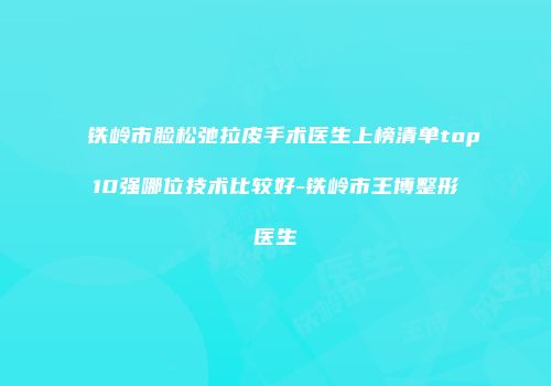 铁岭市脸松弛拉皮手术医生上榜清单top10强哪位技术比较好-铁岭市王博整形医生
