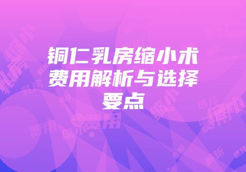 铜仁乳房缩小术费用解析与选择要点