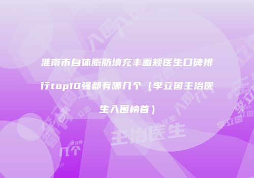 淮南市自体脂肪填充丰面颊医生口碑排行top10强都有哪几个（李立国主治医生入围榜首）