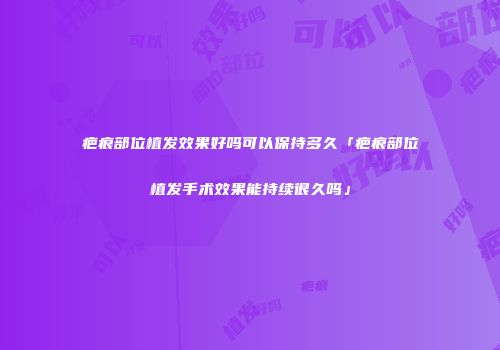 疤痕部位植发效果好吗可以保持多久「疤痕部位植发手术效果能持续很久吗」
