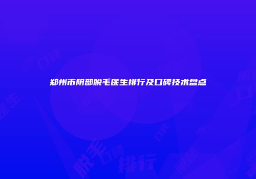 郑州市阴部脱毛医生排行及口碑技术盘点