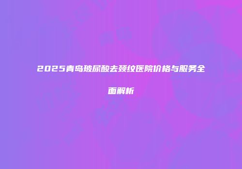 2025青岛玻尿酸去颈纹医院价格与服务全面解析