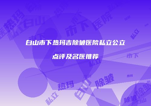 白山市下热玛吉除皱医院私立公立点评及名医推荐