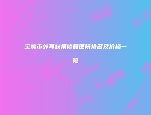 宝鸡市外耳缺损修复医院排名及价格一览