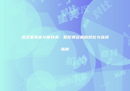 武汉星美谛与嘉特美：整形美容机构对比与选择指南