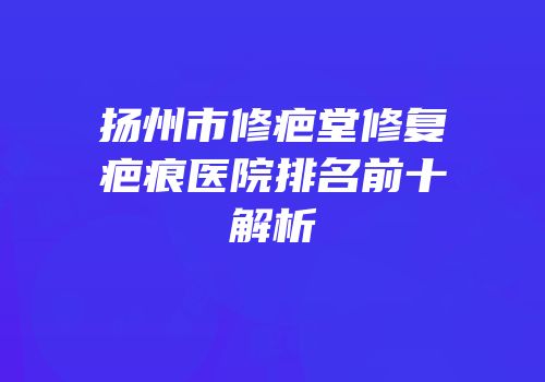 扬州市修疤堂修复疤痕医院排名前十解析