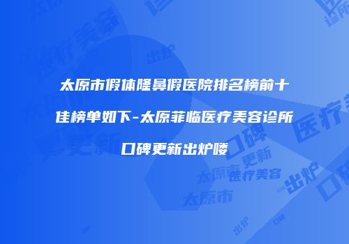 太原市假体隆鼻假医院排名榜前十佳榜单如下-太原菲临医疗美容诊所口碑更新出炉喽