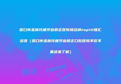营口市金属托槽牙齿矫正医院排名榜top10强汇总表（营口市金属托槽牙齿矫正口腔医院不吹不黑进来了解）