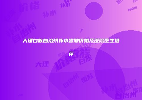 大理白族自治州补水嫩肤价格及医院医生推荐