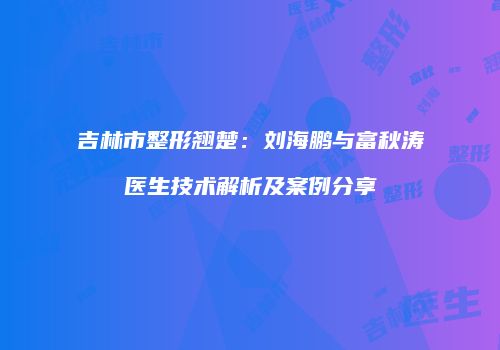 吉林市整形翘楚：刘海鹏与富秋涛医生技术解析及案例分享