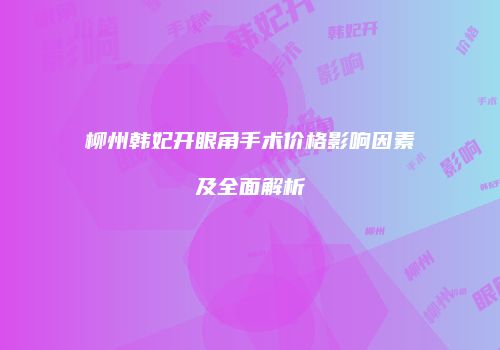 柳州韩妃开眼角手术价格影响因素及全面解析