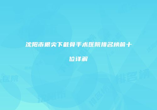 沈阳市根尖下截骨手术医院排名榜前十位详解