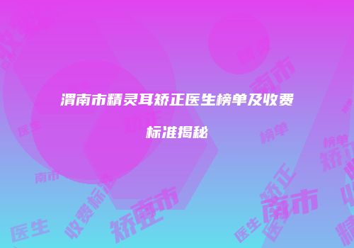 渭南市精灵耳矫正医生榜单及收费标准揭秘