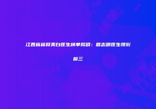 江西省稀释美白医生榜单揭晓：詹志明医生领衔前三