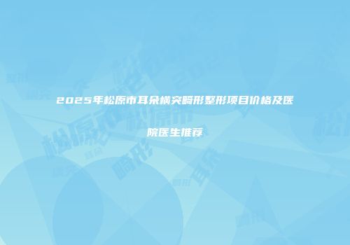 2025年松原市耳朵横突畸形整形项目价格及医院医生推荐