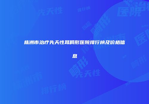株洲市治疗先天性耳畸形医院排行榜及价格信息