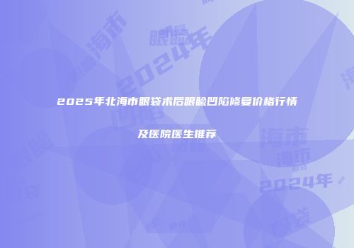 2025年北海市眼袋术后眼睑凹陷修复价格行情及医院医生推荐