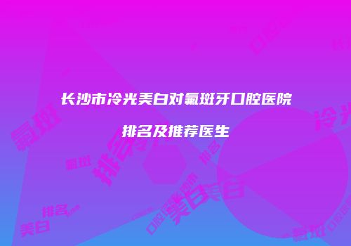 长沙市冷光美白对氟斑牙口腔医院排名及推荐医生