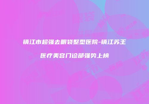镇江市超强去眼袋整型医院-镇江苏王医疗美容门诊部强势上榜