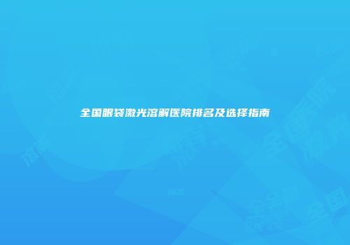 全国眼袋激光溶解医院排名及选择指南