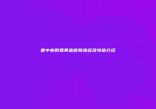 晋中市假耳再造医院排名及特色介绍
